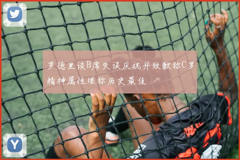 罗德里谈B席失误庆祝并致歉称C罗精神属性堪称历史最佳