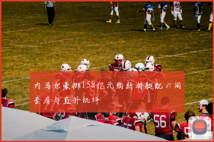 内马尔豪掷158亿元购新游艇配六间套房与直升机坪