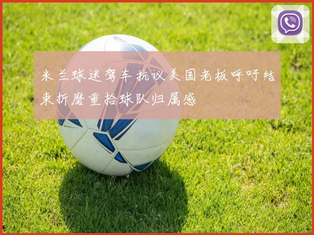 米兰球迷驾车抗议美国老板呼吁结束折磨重拾球队归属感