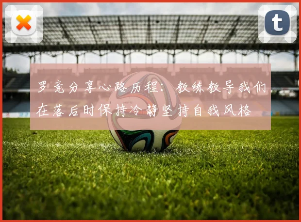 罗竞分享心路历程：教练教导我们在落后时保持冷静坚持自我风格