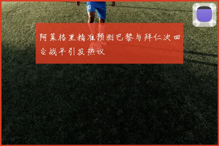 阿莱格里精准预测巴黎与拜仁次回合战平引发热议