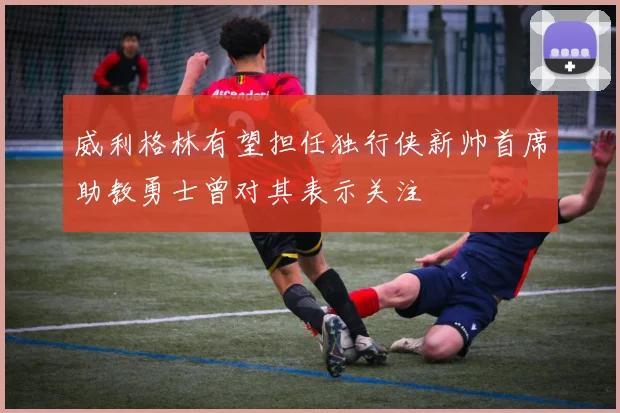 威利格林有望担任独行侠新帅首席助教勇士曾对其表示关注