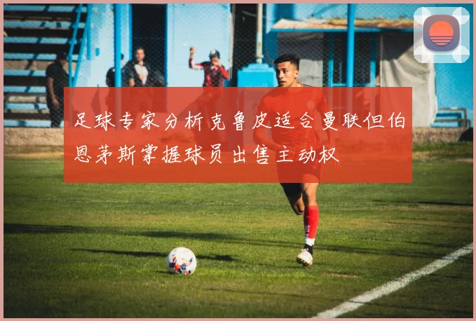 足球专家分析克鲁皮适合曼联但伯恩茅斯掌握球员出售主动权