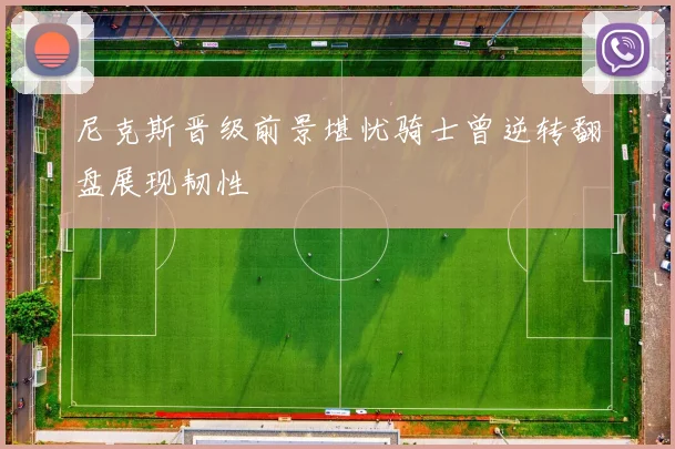 尼克斯晋级前景堪忧骑士曾逆转翻盘展现韧性