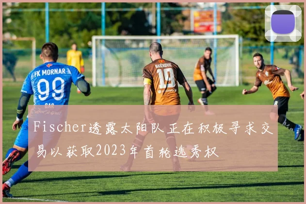 Fischer透露太阳队正在积极寻求交易以获取2023年首轮选秀权